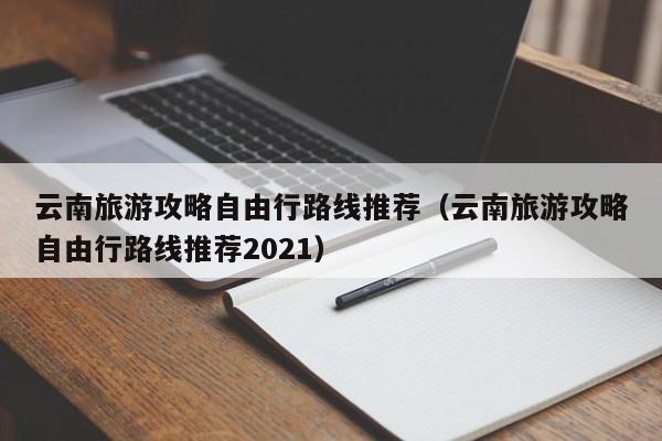 云南旅游攻略自由行路线推荐（云南旅游攻略自由行路线推荐2021）