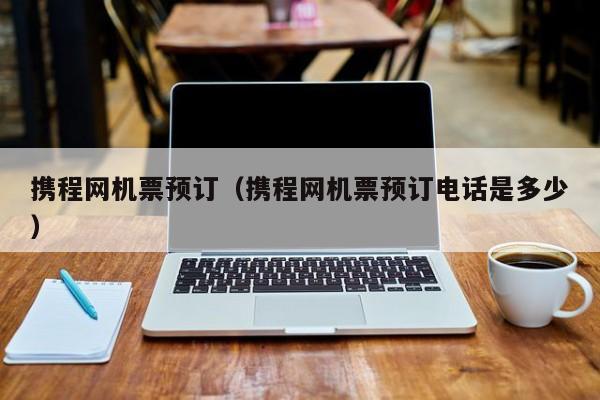 携程网机票预订（携程网机票预订电话是多少）