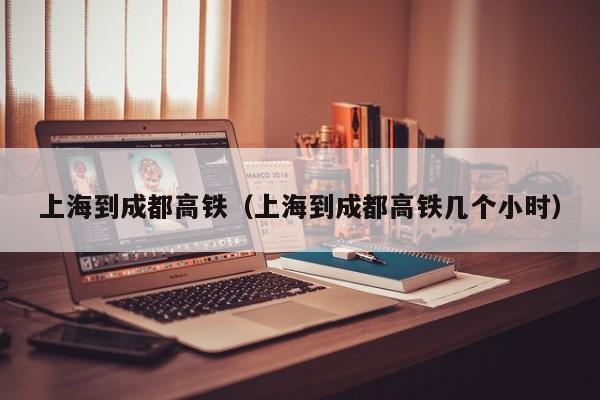 上海到成都高铁（上海到成都高铁几个小时）