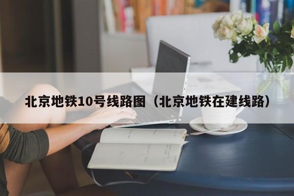 北京地铁10号线路图（北京地铁在建线路）