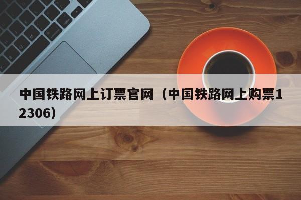 中国铁路网上订票官网（中国铁路网上购票12306）