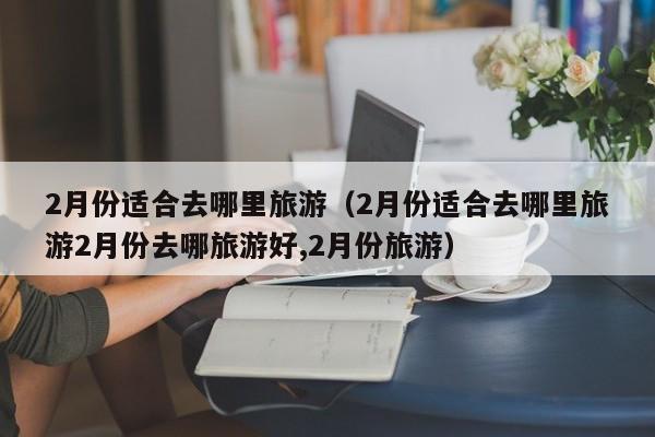 2月份适合去哪里旅游（2月份适合去哪里旅游2月份去哪旅游好,2月份旅游）