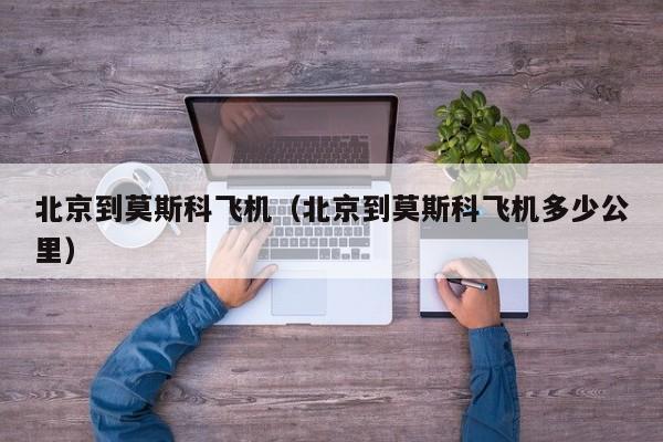 北京到莫斯科飞机（北京到莫斯科飞机多少公里）