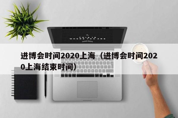 进博会时间2020上海（进博会时间2020上海结束时间）