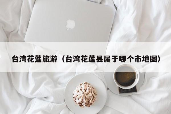 台湾花莲旅游（台湾花莲县属于哪个市地图）  第1张