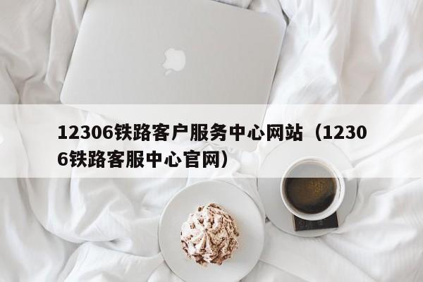 12306铁路客户服务中心网站（12306铁路客服中心官网）