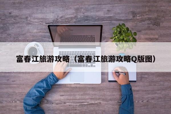 富春江旅游攻略（富春江旅游攻略Q版图）  第1张