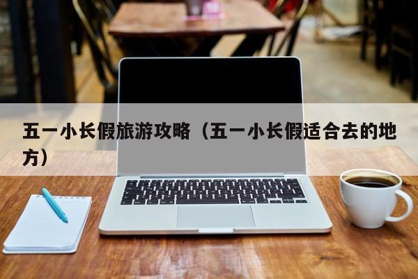 五一小长假旅游攻略（五一小长假适合去的地方）