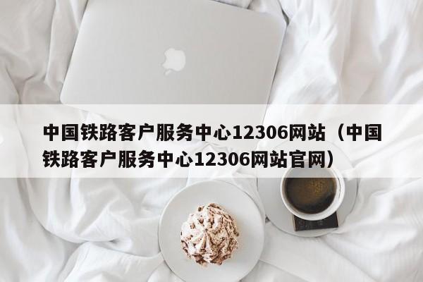 中国铁路客户服务中心12306网站（中国铁路客户服务中心12306网站官网）