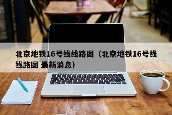 北京地铁16号线线路图（北京地铁16号线线路图 最新消息）  第1张