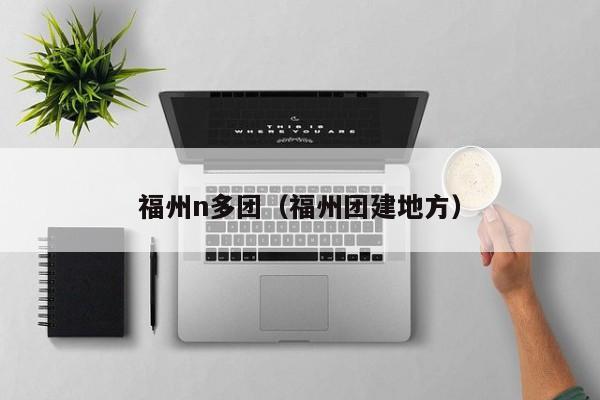 福州n多团（福州团建地方）