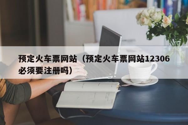 预定火车票网站（预定火车票网站12306必须要注册吗）