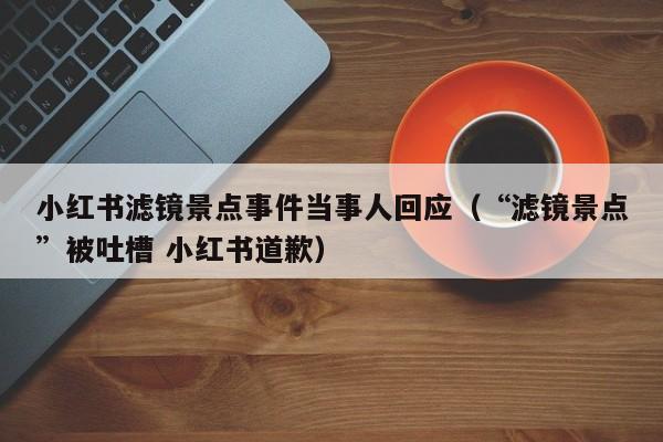 小红书滤镜景点事件当事人回应（“滤镜景点”被吐槽 小红书道歉）