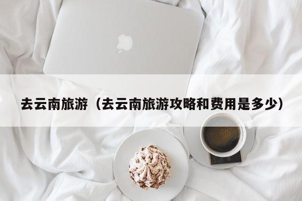 去云南旅游（去云南旅游攻略和费用是多少）