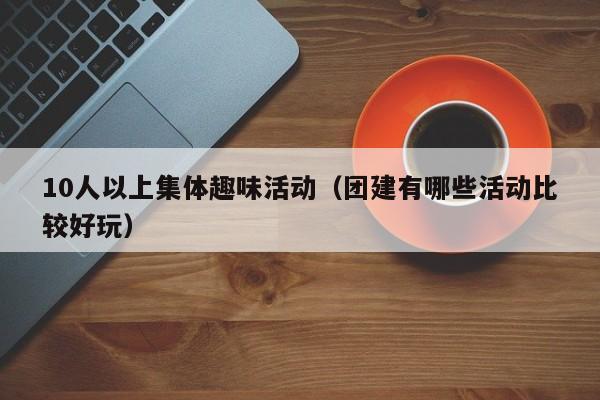 10人以上集体趣味活动（团建有哪些活动比较好玩）  第1张