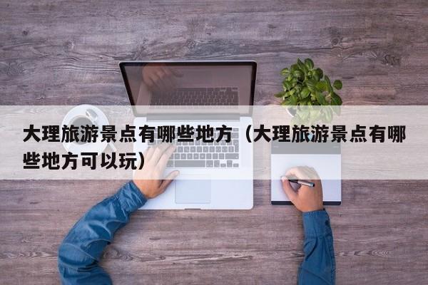 大理旅游景点有哪些地方（大理旅游景点有哪些地方可以玩）