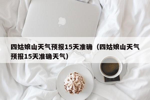 四姑娘山天气预报15天准确（四姑娘山天气预报15天准确天气）