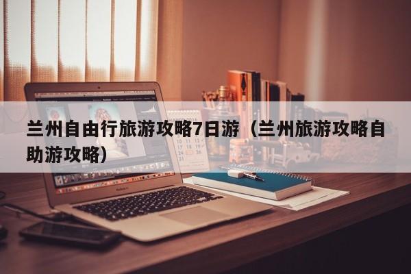 兰州自由行旅游攻略7日游（兰州旅游攻略自助游攻略）