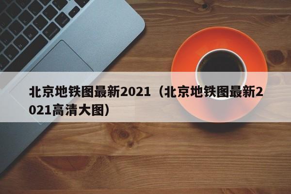 北京地铁图最新2021（北京地铁图最新2021高清大图）