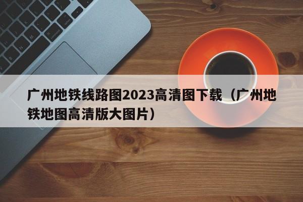 广州地铁线路图2023高清图下载（广州地铁地图高清版大图片）