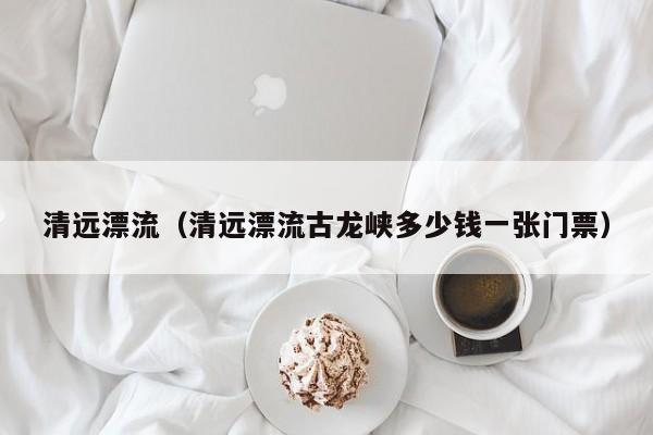 清远漂流（清远漂流古龙峡多少钱一张门票）