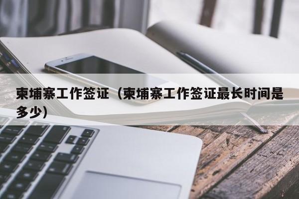 柬埔寨工作签证（柬埔寨工作签证最长时间是多少）