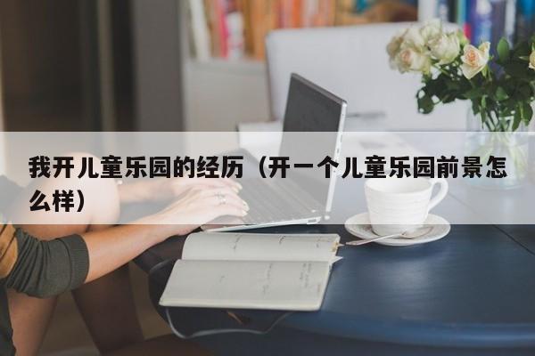 我开儿童乐园的经历（开一个儿童乐园前景怎么样）