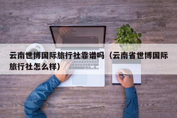 云南世博国际旅行社靠谱吗（云南省世博国际旅行社怎么样）