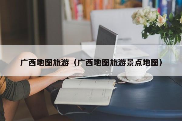 广西地图旅游（广西地图旅游景点地图）