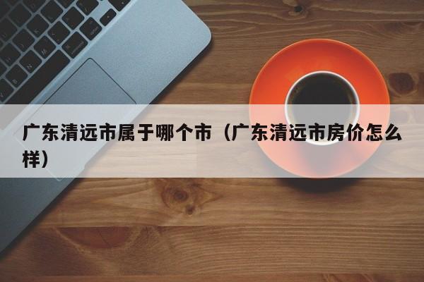 广东清远市属于哪个市（广东清远市房价怎么样）  第1张