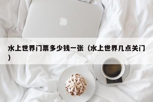 水上世界门票多少钱一张（水上世界几点关门）