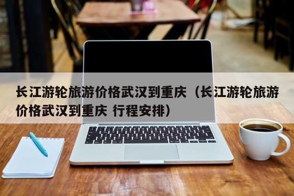 长江游轮旅游价格武汉到重庆（长江游轮旅游价格武汉到重庆 行程安排）