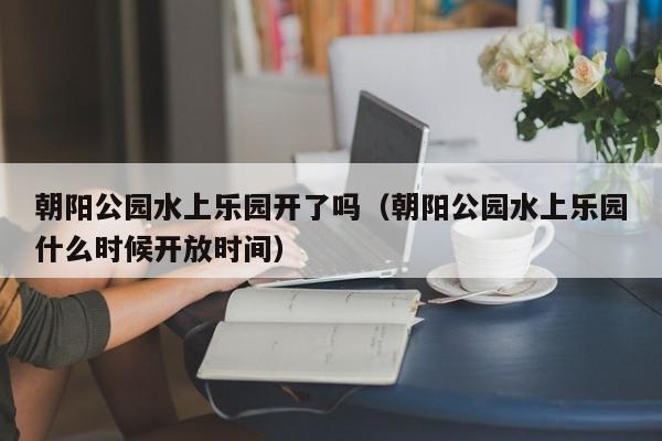 朝阳公园水上乐园开了吗（朝阳公园水上乐园什么时候开放时间）