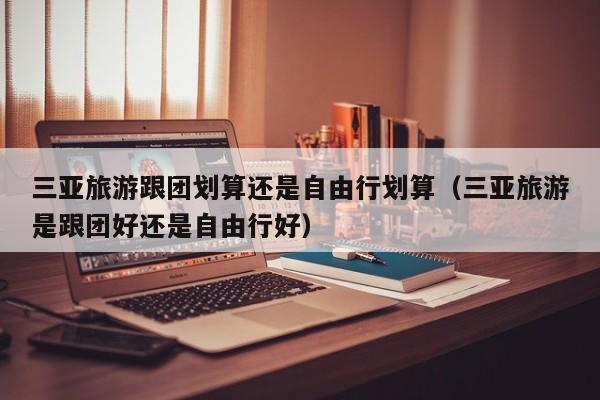 三亚旅游跟团划算还是自由行划算（三亚旅游是跟团好还是自由行好）  第1张