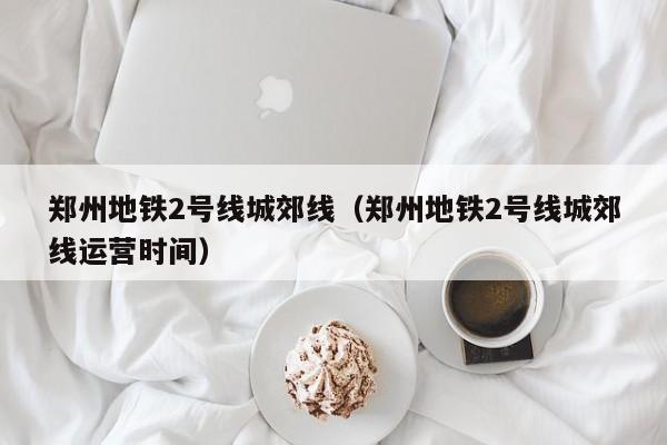 郑州地铁2号线城郊线（郑州地铁2号线城郊线运营时间）