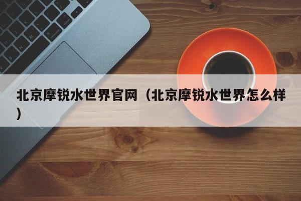 北京摩锐水世界官网（北京摩锐水世界怎么样）