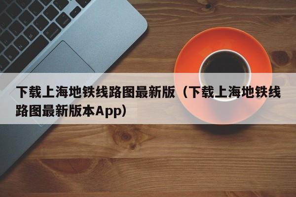 下载上海地铁线路图最新版（下载上海地铁线路图最新版本App）