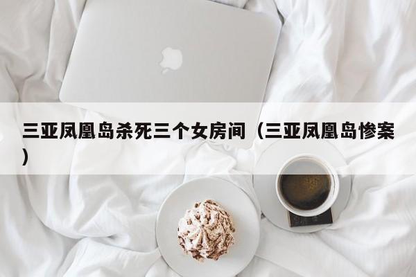 三亚凤凰岛杀死三个女房间（三亚凤凰岛惨案）