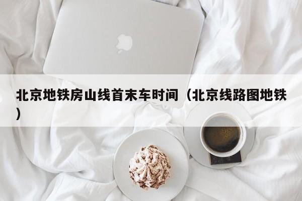 北京地铁房山线首末车时间（北京线路图地铁）