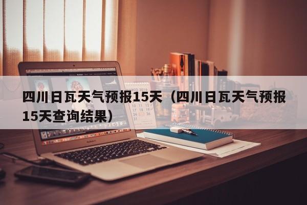 四川日瓦天气预报15天（四川日瓦天气预报15天查询结果）