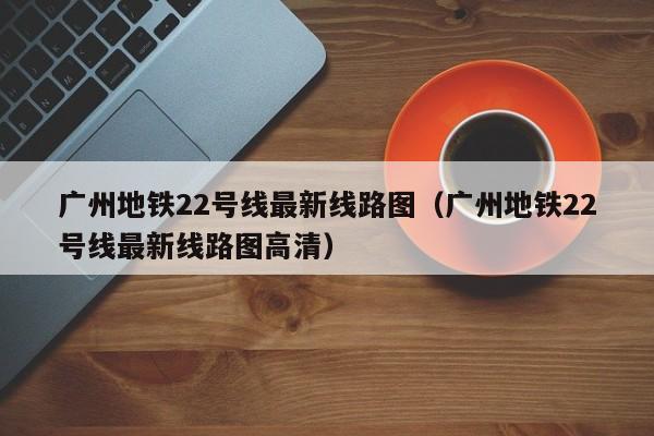 广州地铁22号线最新线路图（广州地铁22号线最新线路图高清）  第1张