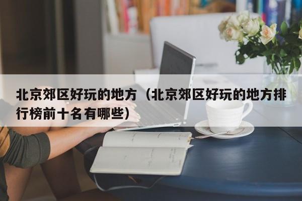 北京郊区好玩的地方（北京郊区好玩的地方排行榜前十名有哪些）