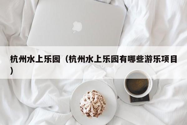 杭州水上乐园（杭州水上乐园有哪些游乐项目）