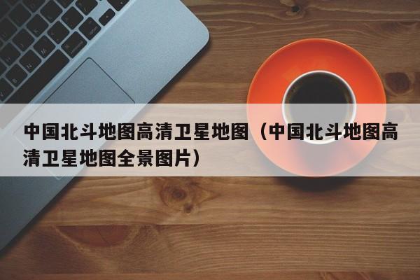 中国北斗地图高清卫星地图（中国北斗地图高清卫星地图全景图片）