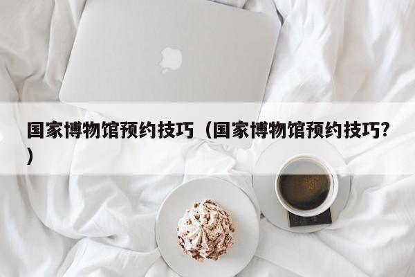 国家博物馆预约技巧（国家博物馆预约技巧?）