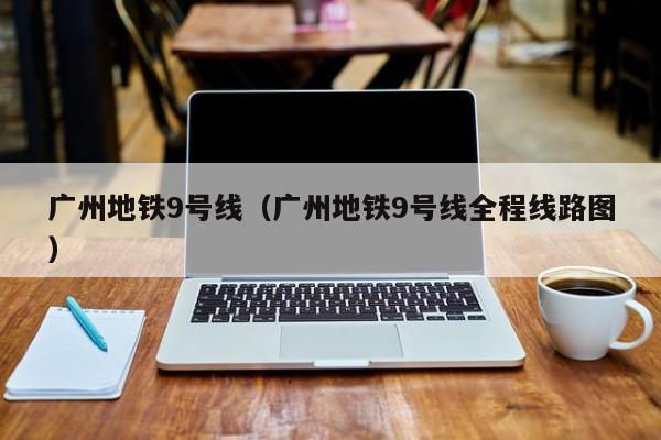 广州地铁9号线（广州地铁9号线全程线路图）