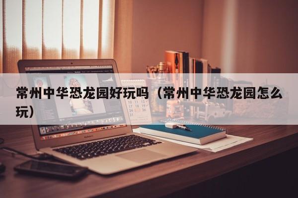 常州中华恐龙园好玩吗（常州中华恐龙园怎么玩）