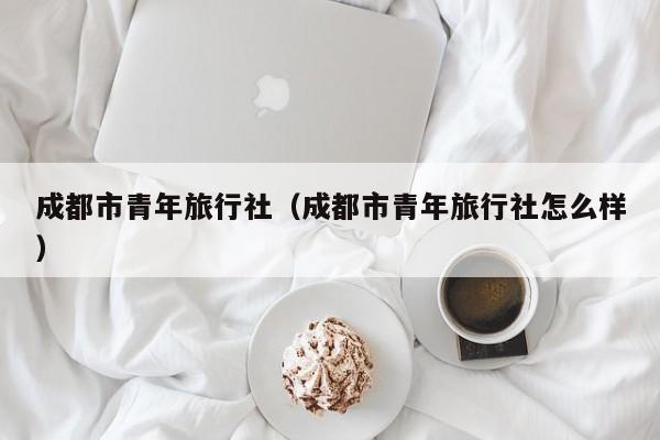 成都市青年旅行社（成都市青年旅行社怎么样）  第1张