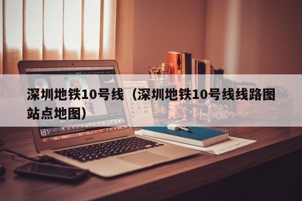 深圳地铁10号线（深圳地铁10号线线路图站点地图）
