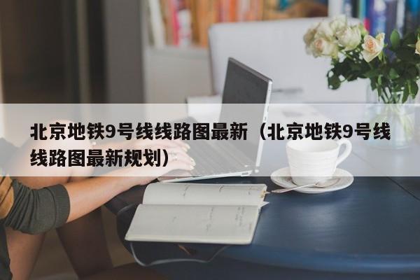 北京地铁9号线线路图最新（北京地铁9号线线路图最新规划）